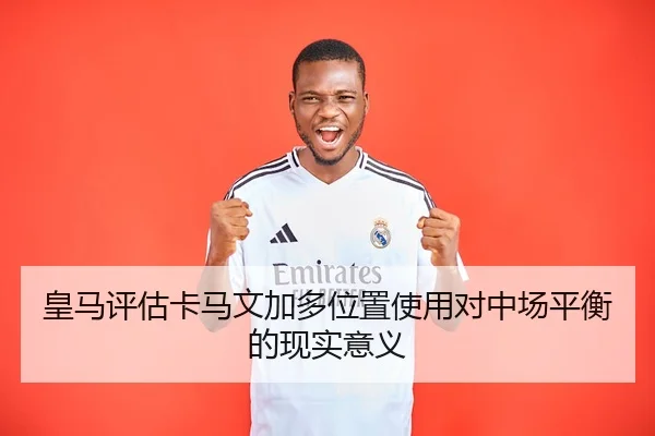 皇马评估卡马文加多位置使用对中场平衡的现实意义
