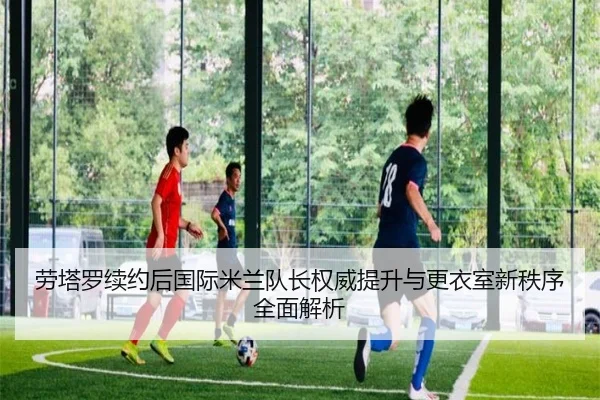 劳塔罗续约后国际米兰队长权威提升与更衣室新秩序全面解析