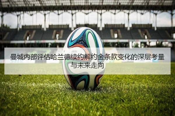 曼城内部评估哈兰德续约解约金条款变化的深层考量与未来走向